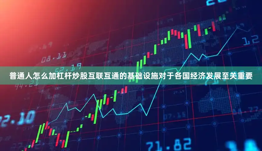 普通人怎么加杠杆炒股互联互通的基础设施对于各国经济发展至关重要