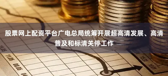 股票网上配资平台广电总局统筹开展超高清发展、高清普及和标清关停工作