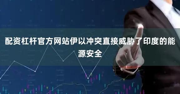 配资杠杆官方网站伊以冲突直接威胁了印度的能源安全