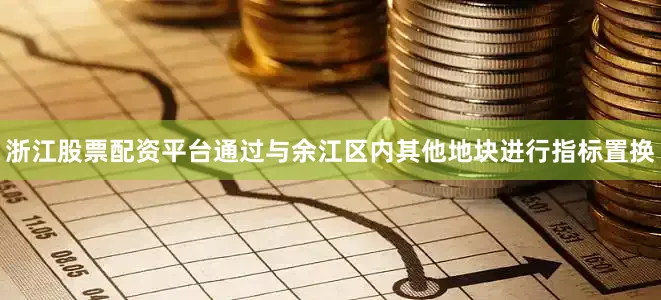 浙江股票配资平台通过与余江区内其他地块进行指标置换
