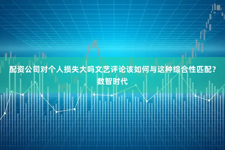 配资公司对个人损失大吗文艺评论该如何与这种综合性匹配？数智时代