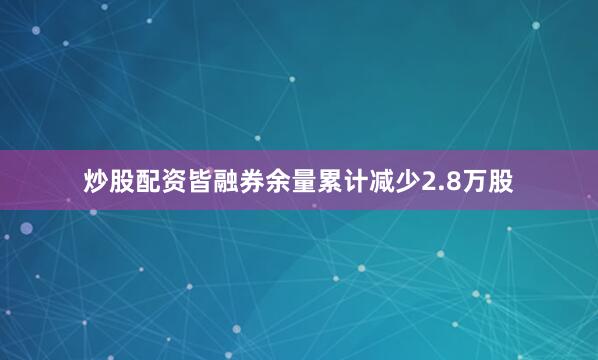 炒股配资皆融券余量累计减少2.8万股