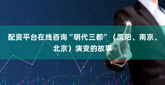 配资平台在线咨询“明代三都”（凤阳、南京、北京）演变的故事