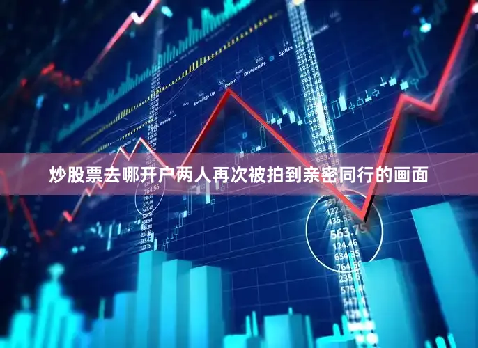 炒股票去哪开户两人再次被拍到亲密同行的画面