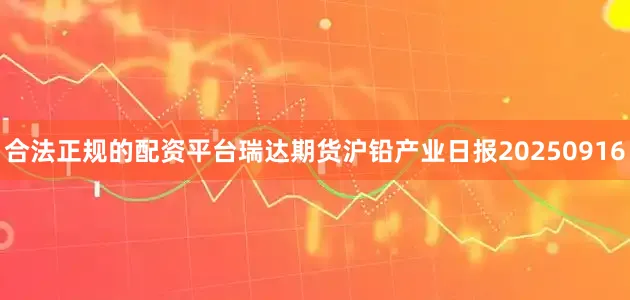 合法正规的配资平台瑞达期货沪铅产业日报20250916
