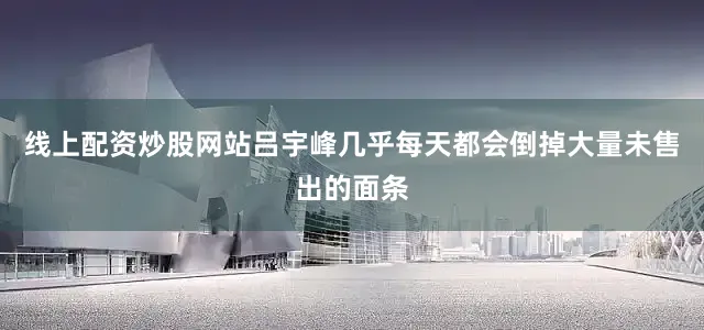 线上配资炒股网站吕宇峰几乎每天都会倒掉大量未售出的面条