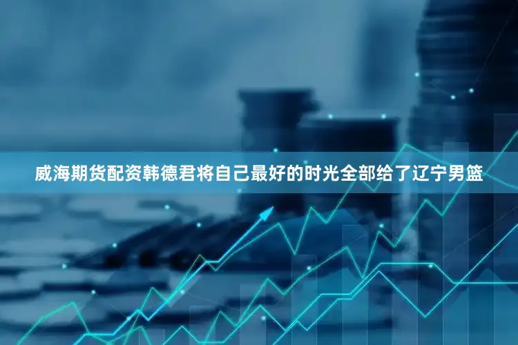 威海期货配资韩德君将自己最好的时光全部给了辽宁男篮